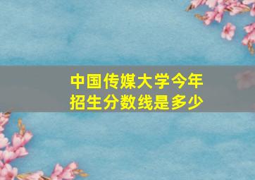 中国传媒大学今年招生分数线是多少