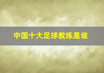 中国十大足球教练是谁