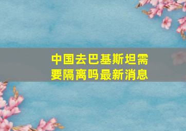 中国去巴基斯坦需要隔离吗最新消息