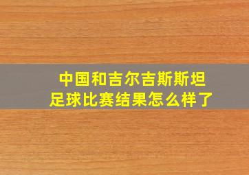 中国和吉尔吉斯斯坦足球比赛结果怎么样了