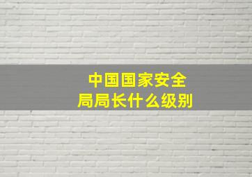 中国国家安全局局长什么级别