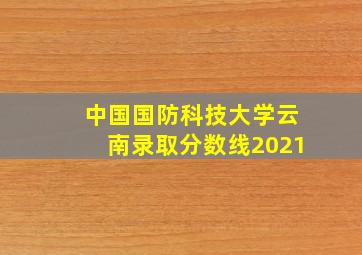 中国国防科技大学云南录取分数线2021