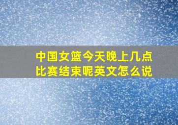 中国女篮今天晚上几点比赛结束呢英文怎么说