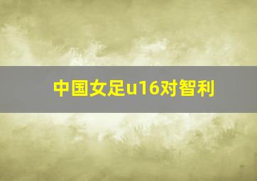 中国女足u16对智利