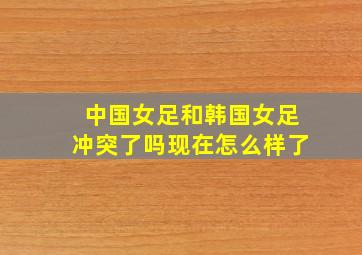 中国女足和韩国女足冲突了吗现在怎么样了