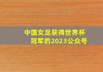 中国女足获得世界杯冠军的2023公众号