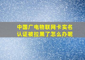 中国广电物联网卡实名认证被拉黑了怎么办呢