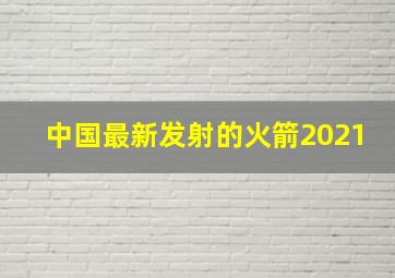 中国最新发射的火箭2021