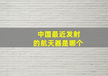 中国最近发射的航天器是哪个