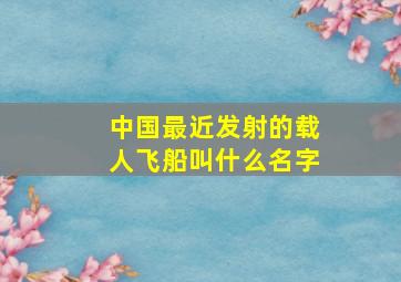 中国最近发射的载人飞船叫什么名字