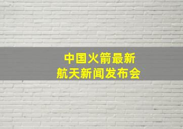 中国火箭最新航天新闻发布会