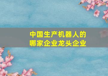 中国生产机器人的哪家企业龙头企业