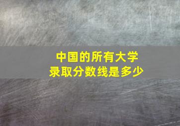 中国的所有大学录取分数线是多少