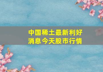 中国稀土最新利好消息今天股市行情