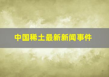 中国稀土最新新闻事件