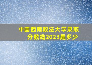 中国西南政法大学录取分数线2023是多少