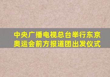 中央广播电视总台举行东京奥运会前方报道团出发仪式