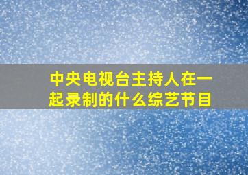 中央电视台主持人在一起录制的什么综艺节目