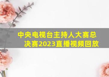 中央电视台主持人大赛总决赛2023直播视频回放