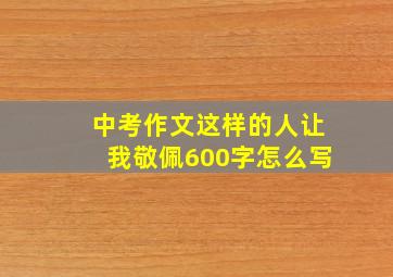 中考作文这样的人让我敬佩600字怎么写