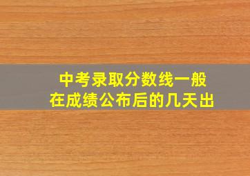 中考录取分数线一般在成绩公布后的几天出