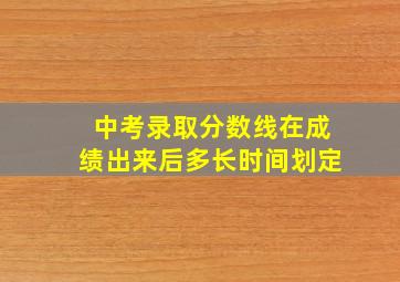 中考录取分数线在成绩出来后多长时间划定