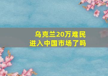 乌克兰20万难民进入中国市场了吗