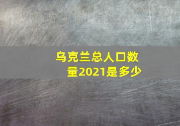 乌克兰总人口数量2021是多少