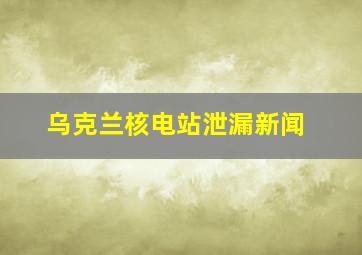 乌克兰核电站泄漏新闻