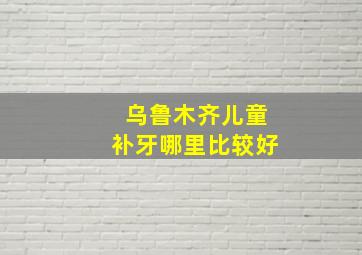 乌鲁木齐儿童补牙哪里比较好