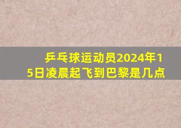 乒乓球运动员2024年15日凌晨起飞到巴黎是几点