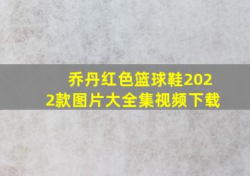 乔丹红色篮球鞋2022款图片大全集视频下载