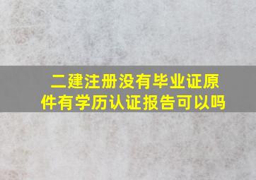 二建注册没有毕业证原件有学历认证报告可以吗