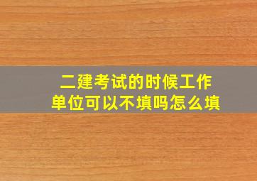 二建考试的时候工作单位可以不填吗怎么填