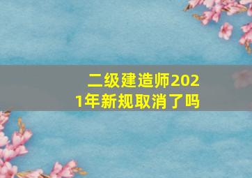 二级建造师2021年新规取消了吗