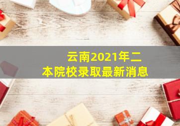 云南2021年二本院校录取最新消息