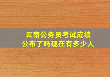 云南公务员考试成绩公布了吗现在有多少人