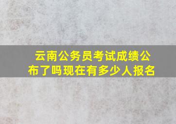 云南公务员考试成绩公布了吗现在有多少人报名