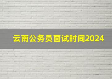 云南公务员面试时间2024