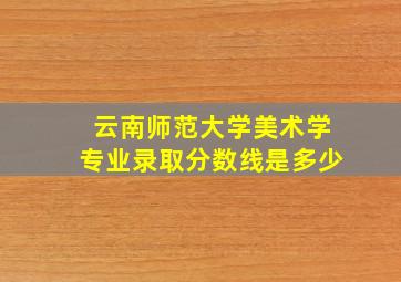 云南师范大学美术学专业录取分数线是多少