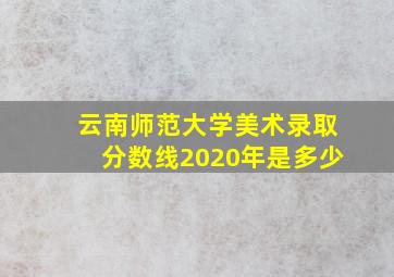 云南师范大学美术录取分数线2020年是多少