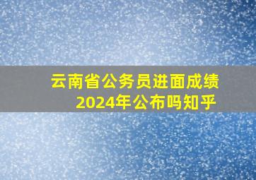 云南省公务员进面成绩2024年公布吗知乎