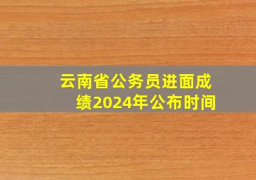 云南省公务员进面成绩2024年公布时间