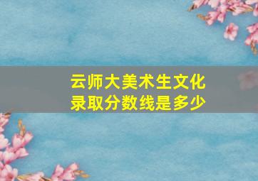 云师大美术生文化录取分数线是多少