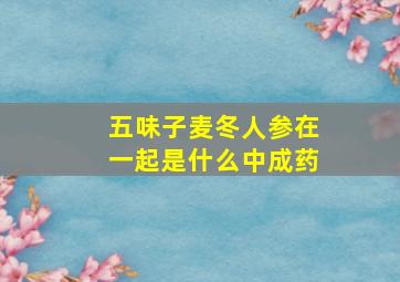 五味子麦冬人参在一起是什么中成药