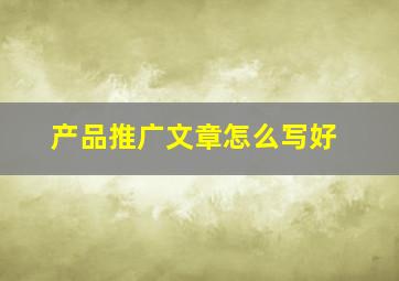 产品推广文章怎么写好