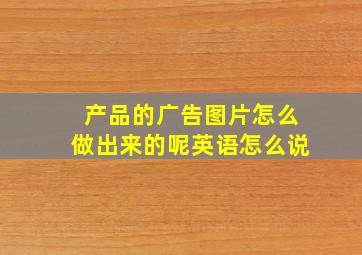 产品的广告图片怎么做出来的呢英语怎么说