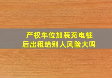 产权车位加装充电桩后出租给别人风险大吗