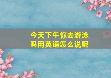 今天下午你去游泳吗用英语怎么说呢