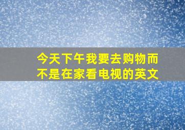 今天下午我要去购物而不是在家看电视的英文